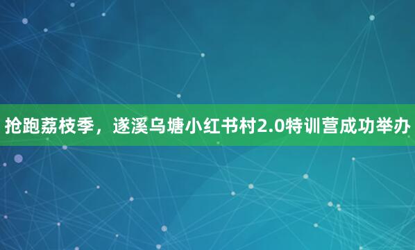抢跑荔枝季,遂溪乌塘小红书村2.0特训营成功举办