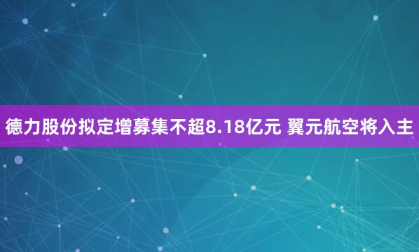 德力股份拟定增募集不超8.18亿元 翼元航空将入主