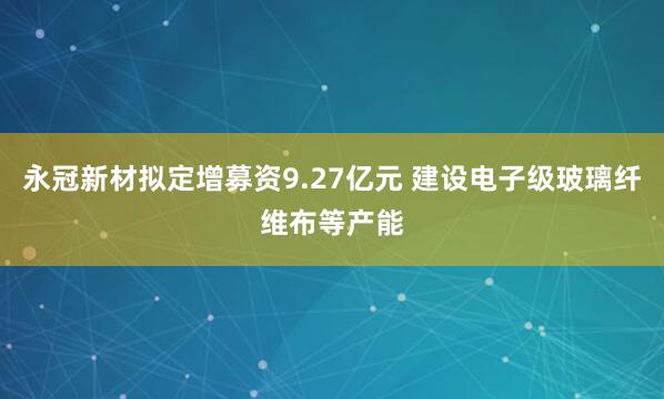 永冠新材拟定增募资9.27亿元 建设电子级玻璃纤维布等产能