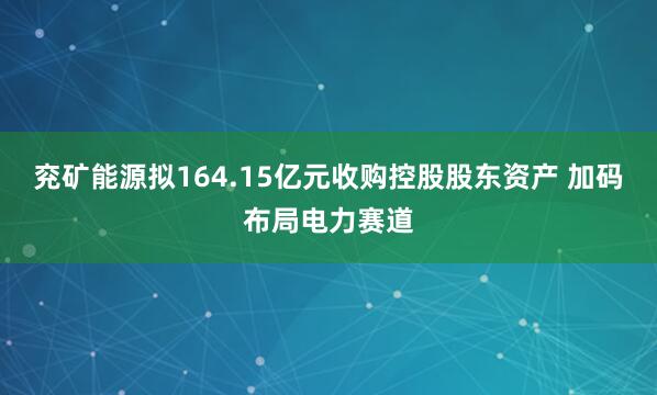 兖矿能源拟164.15亿元收购控股股东资产 加码布局电力赛道