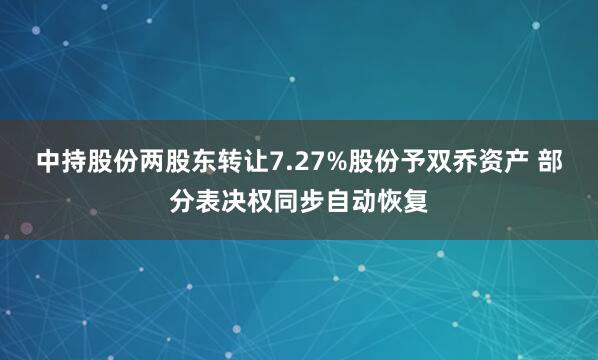 中持股份两股东转让7.27%股份予双乔资产 部分表决权同步自动恢复