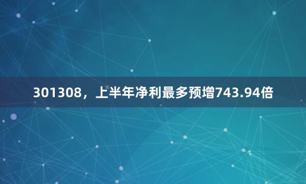 301308，上半年净利最多预增743.94倍