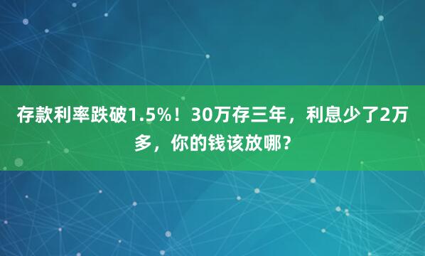 存款利率跌破1.5%！30万存三年，利息少了2万多，你的钱该放哪？