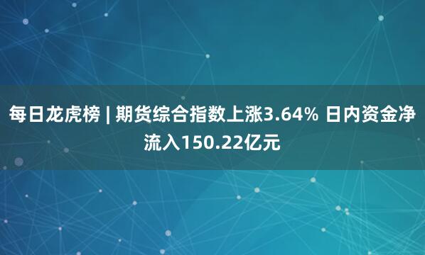 每日龙虎榜 | 期货综合指数上涨3.64% 日内资金净流入150.22亿元