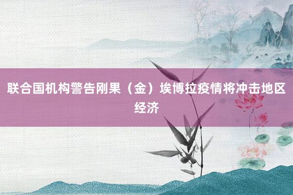 联合国机构警告刚果（金）埃博拉疫情将冲击地区经济
