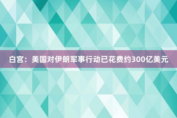 白宫：美国对伊朗军事行动已花费约300亿美元