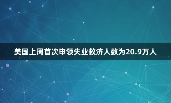 美国上周首次申领失业救济人数为20.9万人