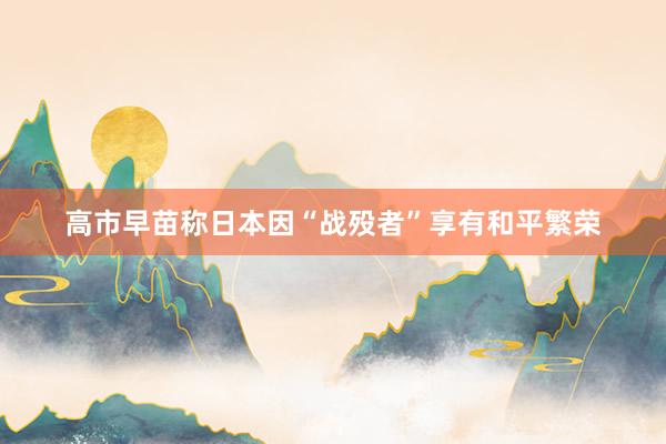 高市早苗称日本因“战殁者”享有和平繁荣