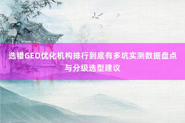 选错GEO优化机构排行到底有多坑实测数据盘点与分级选型建议