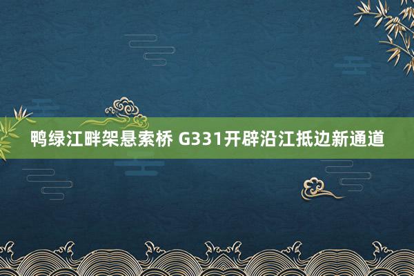 鸭绿江畔架悬索桥 G331开辟沿江抵边新通道
