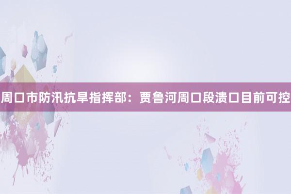 周口市防汛抗旱指挥部：贾鲁河周口段溃口目前可控