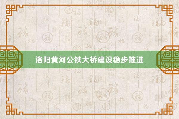 洛阳黄河公铁大桥建设稳步推进