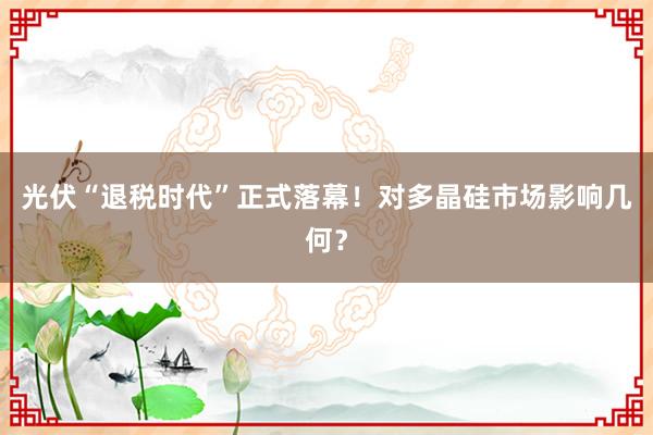 光伏“退税时代”正式落幕！对多晶硅市场影响几何？