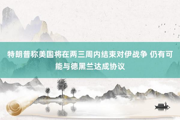 特朗普称美国将在两三周内结束对伊战争 仍有可能与德黑兰达成协议