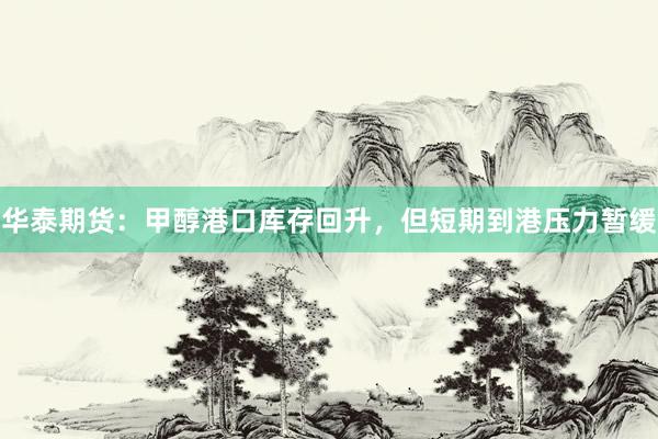华泰期货：甲醇港口库存回升，但短期到港压力暂缓