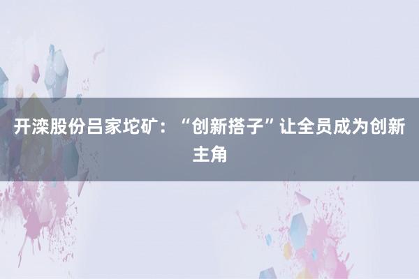 开滦股份吕家坨矿：“创新搭子”让全员成为创新主角