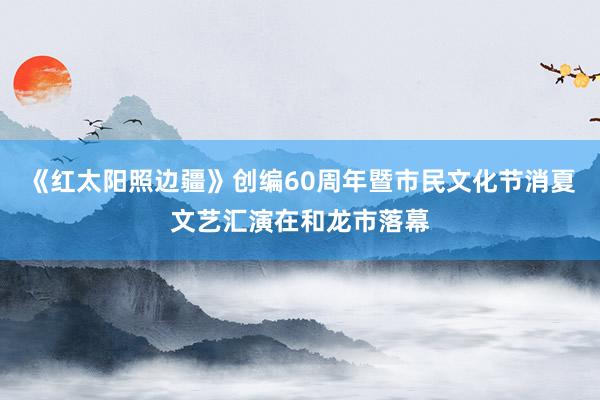 《红太阳照边疆》创编60周年暨市民文化节消夏文艺汇演在和龙市落幕