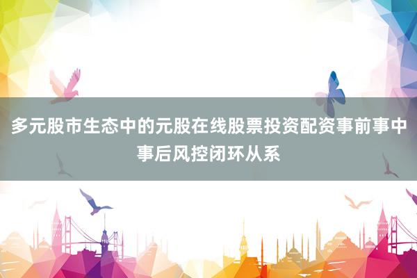多元股市生态中的元股在线股票投资配资事前事中事后风控闭环从系