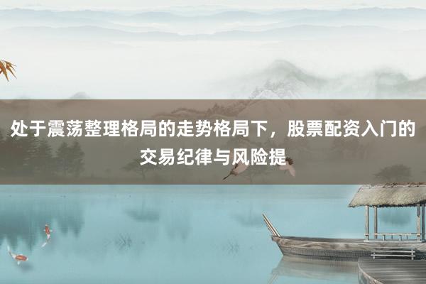 处于震荡整理格局的走势格局下，股票配资入门的交易纪律与风险提