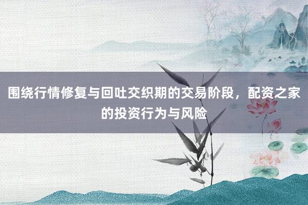 围绕行情修复与回吐交织期的交易阶段，配资之家的投资行为与风险