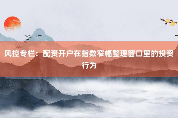 风控专栏：配资开户在指数窄幅整理窗口里的投资行为