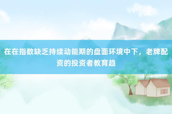 在在指数缺乏持续动能期的盘面环境中下，老牌配资的投资者教育趋