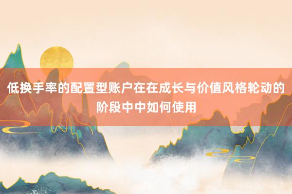 低换手率的配置型账户在在成长与价值风格轮动的阶段中中如何使用