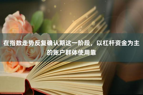 在指数走势反复确认期这一阶段，以杠杆资金为主的账户群体使用靠