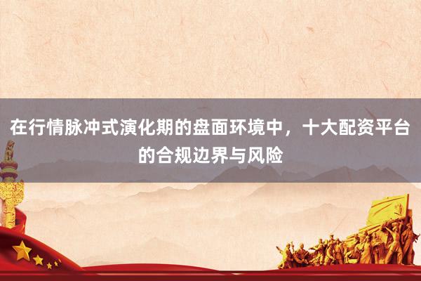 在行情脉冲式演化期的盘面环境中，十大配资平台的合规边界与风险