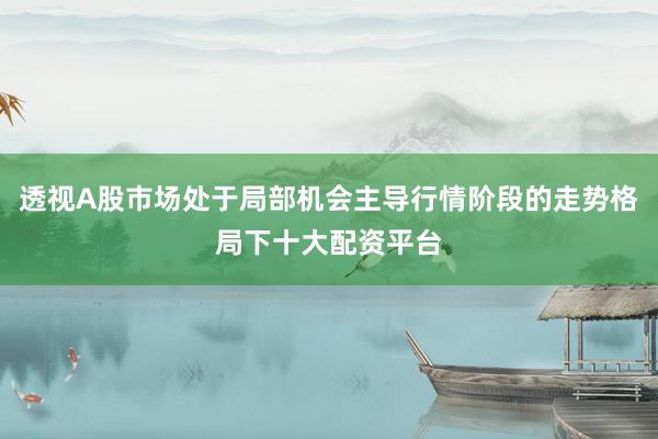 透视A股市场处于局部机会主导行情阶段的走势格局下十大配资平台