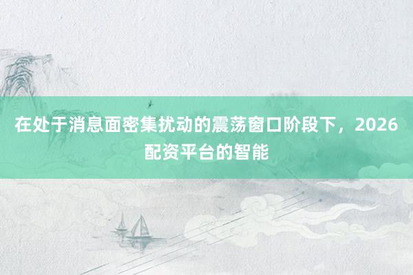 在处于消息面密集扰动的震荡窗口阶段下，2026配资平台的智能