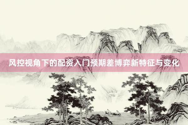 风控视角下的配资入门预期差博弈新特征与变化