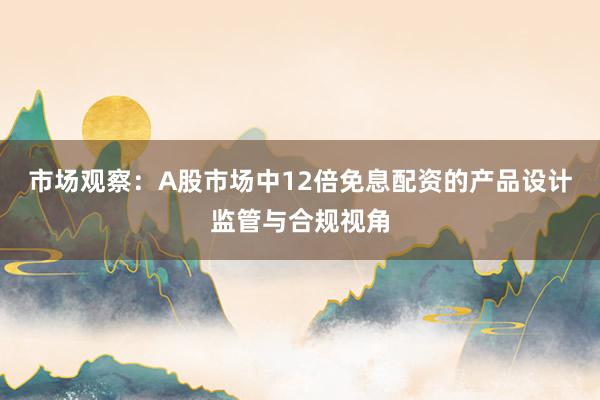 市场观察：A股市场中12倍免息配资的产品设计监管与合规视角
