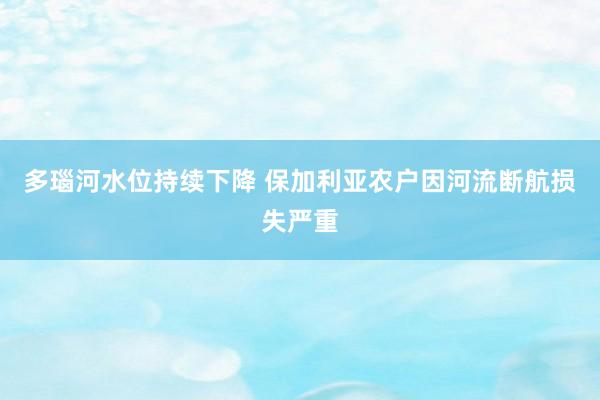多瑙河水位持续下降 保加利亚农户因河流断航损失严重