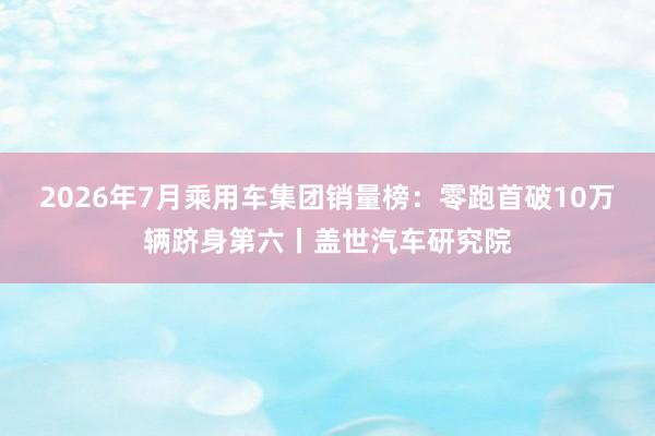 2026年7月乘用车集团销量榜：零跑首破10万辆跻身第六丨盖世汽车研究院