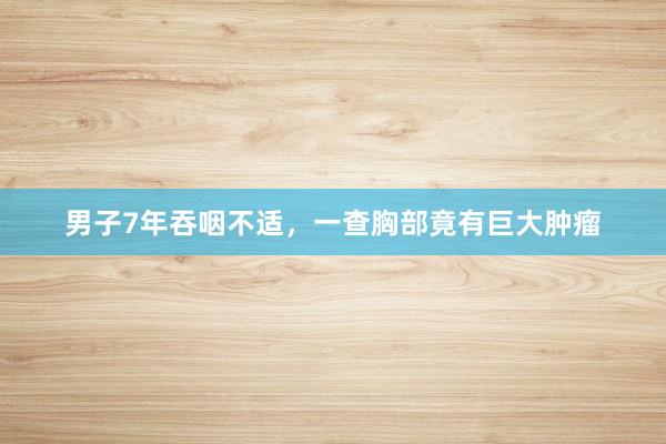 男子7年吞咽不适，一查胸部竟有巨大肿瘤