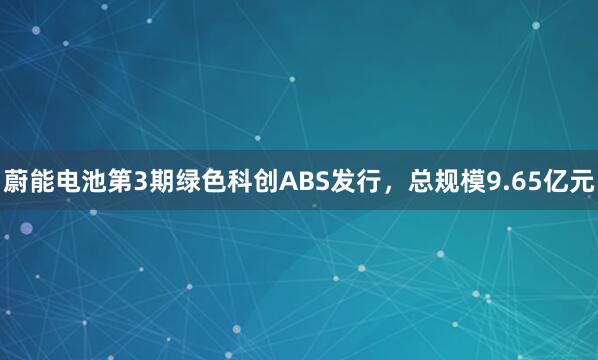 蔚能电池第3期绿色科创ABS发行，总规模9.65亿元