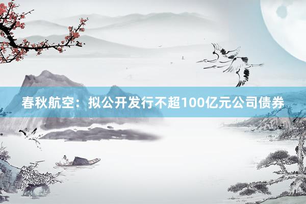 春秋航空：拟公开发行不超100亿元公司债券