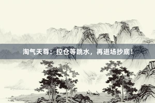 淘气天尊：控仓等跳水，再进场抄底！