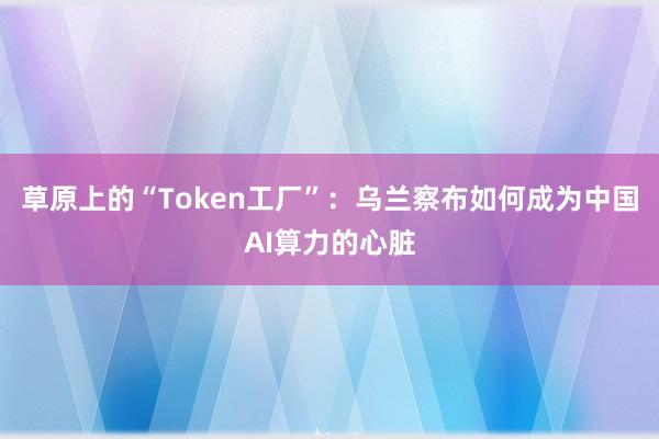 草原上的“Token工厂”：乌兰察布如何成为中国AI算力的心脏