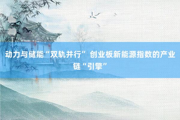 动力与储能“双轨并行” 创业板新能源指数的产业链“引擎”