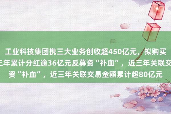 工业科技集团携三大业务创收超450亿元，拟购买不超过120亿元理财三年累计分红逾36亿元反募资“补血”，近三年关联交易金额累计超80亿元
