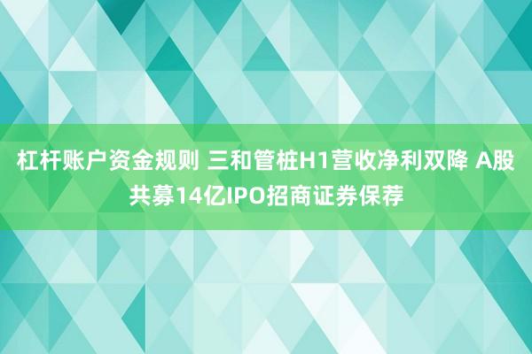 杠杆账户资金规则 三和管桩H1营收净利双降 A股共募14亿IPO招商证券保荐