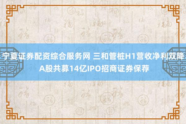 宁夏证券配资综合服务网 三和管桩H1营收净利双降 A股共募14亿IPO招商证券保荐