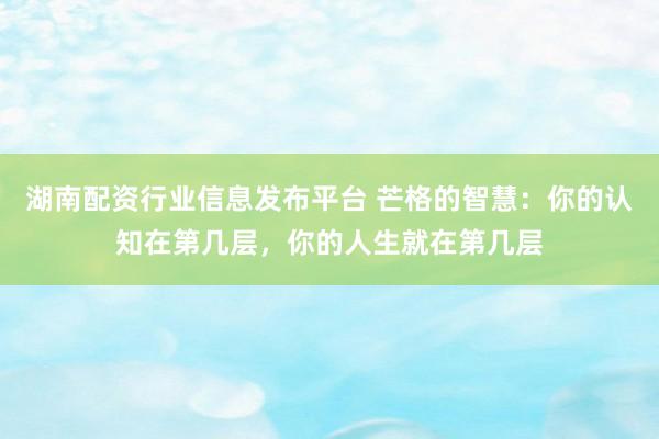 湖南配资行业信息发布平台 芒格的智慧：你的认知在第几层，你的人生就在第几层