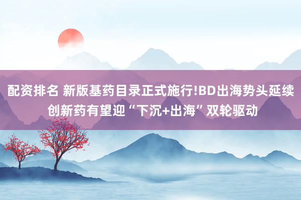 配资排名 新版基药目录正式施行!BD出海势头延续 创新药有望迎“下沉+出海”双轮驱动