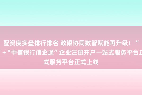 配资度实盘排行排名 政银协同数智赋能再升级！“AI注手”+“中信银行信企通”企业注册开户一站式服务平台正式上线