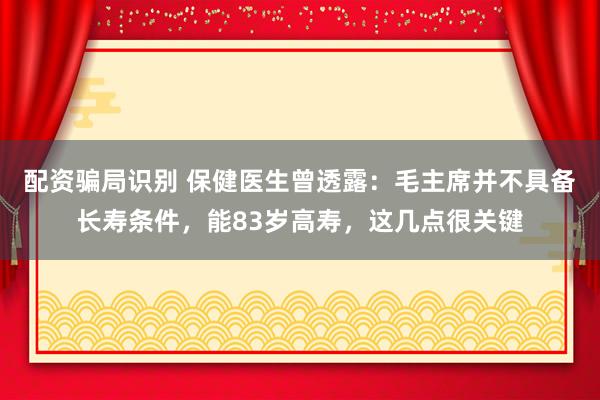 配资骗局识别 保健医生曾透露：毛主席并不具备长寿条件，能83岁高寿，这几点很关键