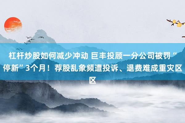 杠杆炒股如何减少冲动 巨丰投顾一分公司被罚“停新”3个月！荐股乱象频遭投诉、退费难成重灾区