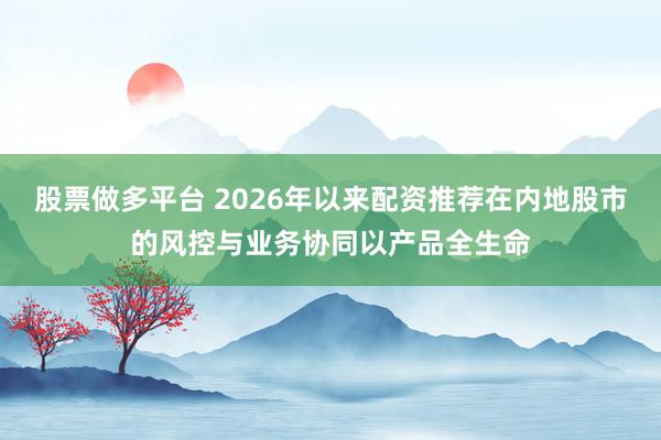 股票做多平台 2026年以来配资推荐在内地股市的风控与业务协同以产品全生命